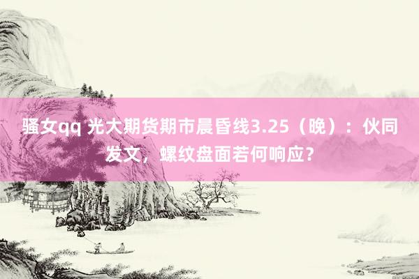 骚女qq 光大期货期市晨昏线3.25（晚）：伙同发文，螺纹盘面若何响应？