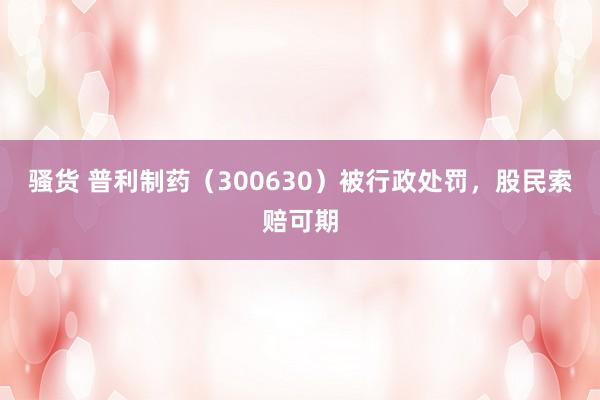 骚货 普利制药（300630）被行政处罚，股民索赔可期