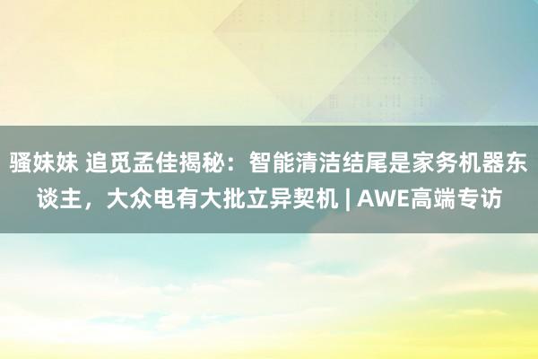 骚妹妹 追觅孟佳揭秘：智能清洁结尾是家务机器东谈主，大众电有大批立异契机 | AWE高端专访