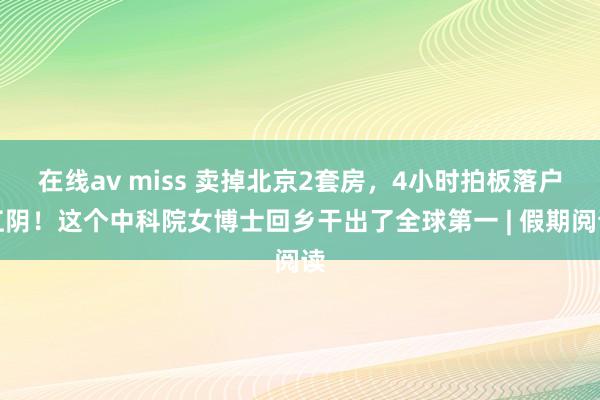 在线av miss 卖掉北京2套房，4小时拍板落户江阴！这个中科院女博士回乡干出了全球第一 | 假期阅读