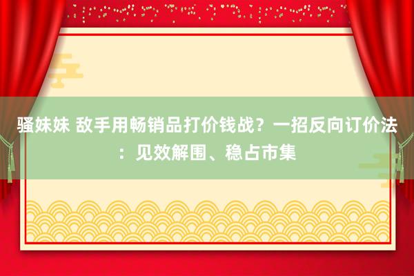 骚妹妹 敌手用畅销品打价钱战？一招反向订价法：见效解围、稳占市集