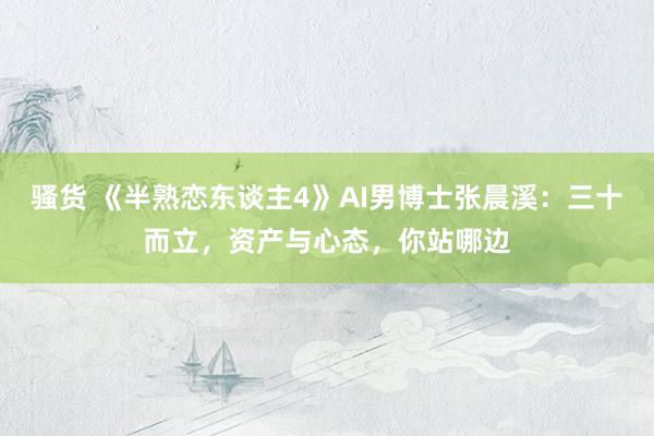 骚货 《半熟恋东谈主4》AI男博士张晨溪：三十而立，资产与心态，你站哪边
