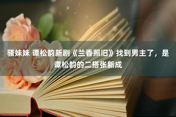 骚妹妹 谭松韵新剧《兰香照旧》找到男主了，是谭松韵的二搭张新成