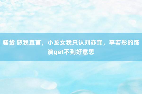 骚货 恕我直言，小龙女我只认刘亦菲，李若彤的饰演get不到好意思
