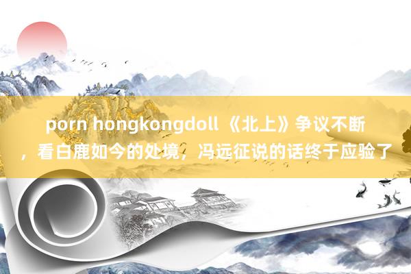 porn hongkongdoll 《北上》争议不断，看白鹿如今的处境，冯远征说的话终于应验了