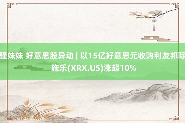 骚妹妹 好意思股异动 | 以15亿好意思元收购利友邦际 施乐(XRX.US)涨超10%