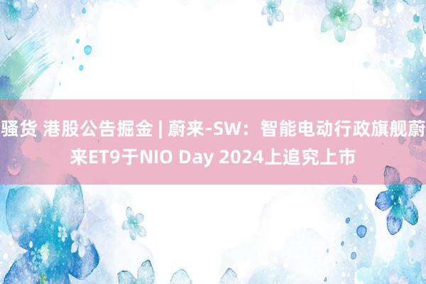 骚货 港股公告掘金 | 蔚来-SW：智能电动行政旗舰蔚来ET9于NIO Day 2024上追究上市