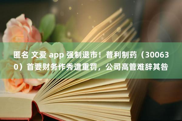 匿名 文爱 app 强制退市！普利制药（300630）首要财务作秀遭重罚，公司高管难辞其咎