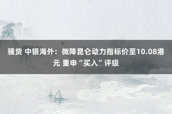 骚货 中银海外：微降昆仑动力指标价至10.08港元 重申“买入”评级