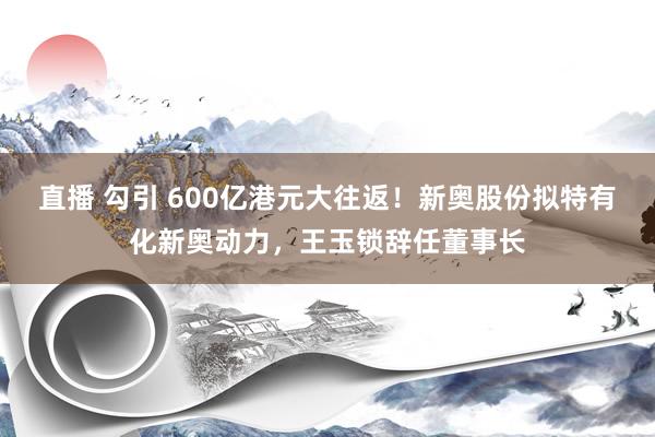 直播 勾引 600亿港元大往返！新奥股份拟特有化新奥动力，王玉锁辞任董事长