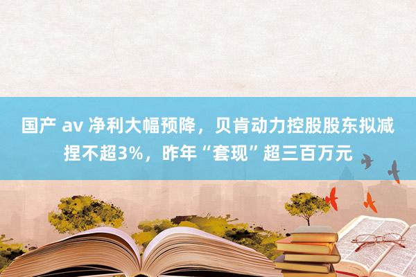 国产 av 净利大幅预降，贝肯动力控股股东拟减捏不超3%，昨年“套现”超三百万元