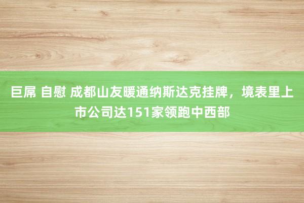 巨屌 自慰 成都山友暖通纳斯达克挂牌，境表里上市公司达151家领跑中西部