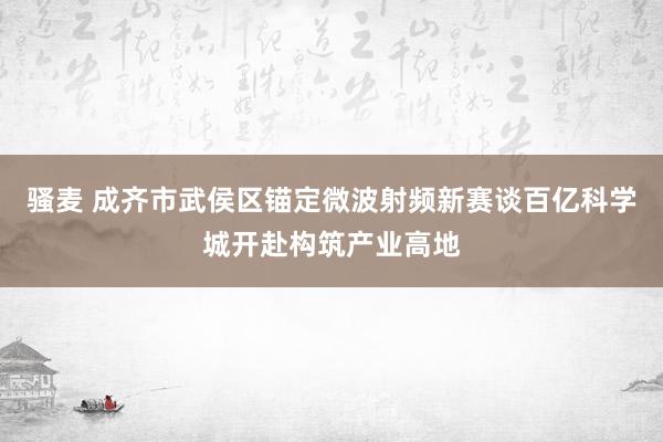 骚麦 成齐市武侯区锚定微波射频新赛谈百亿科学城开赴构筑产业高地