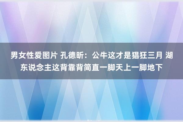 男女性爱图片 孔德昕：公牛这才是猖狂三月 湖东说念主这背靠背简直一脚天上一脚地下