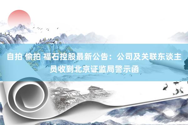 自拍 偷拍 福石控股最新公告：公司及关联东谈主员收到北京证监局警示函