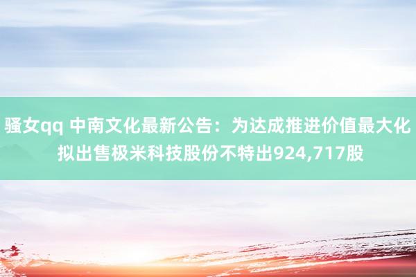 骚女qq 中南文化最新公告：为达成推进价值最大化 拟出售极米科技股份不特出924，717股