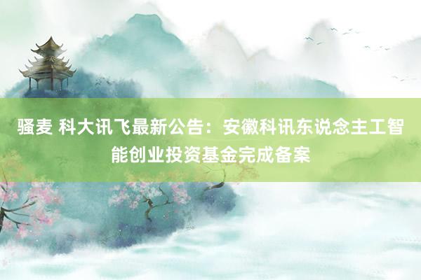骚麦 科大讯飞最新公告：安徽科讯东说念主工智能创业投资基金完成备案