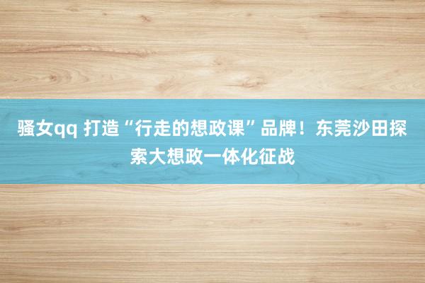骚女qq 打造“行走的想政课”品牌！东莞沙田探索大想政一体化征战