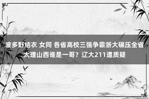 波多野结衣 女同 各省高校三强争霸浙大碾压全省太理山西谁是一哥？辽大211遭质疑