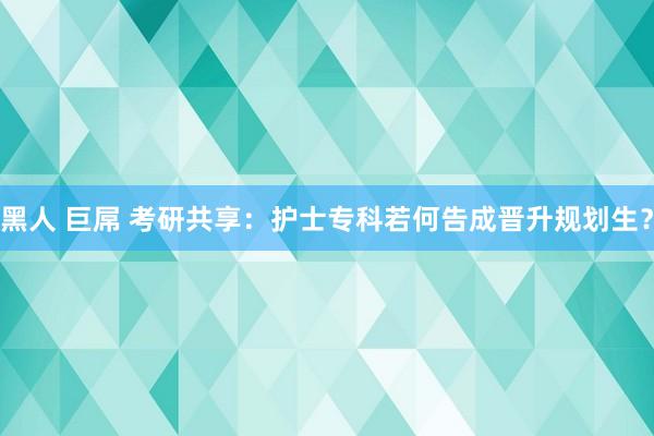 黑人 巨屌 考研共享：护士专科若何告成晋升规划生？
