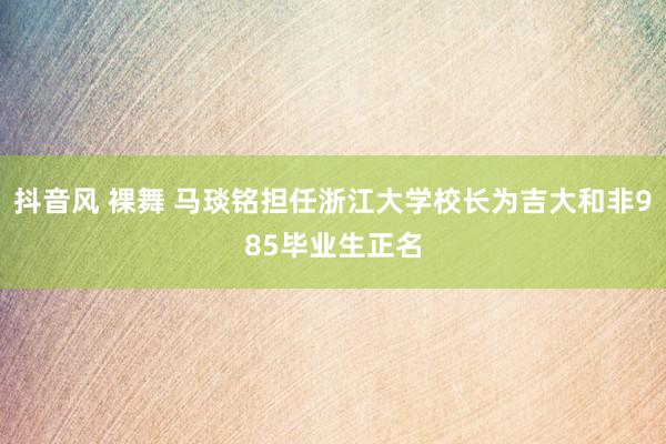 抖音风 裸舞 马琰铭担任浙江大学校长为吉大和非985毕业生正名