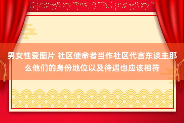 男女性爱图片 社区使命者当作社区代言东谈主那么他们的身份地位以及待遇也应该相符