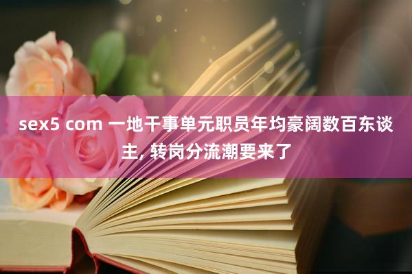 sex5 com 一地干事单元职员年均豪阔数百东谈主, 转岗分流潮要来了