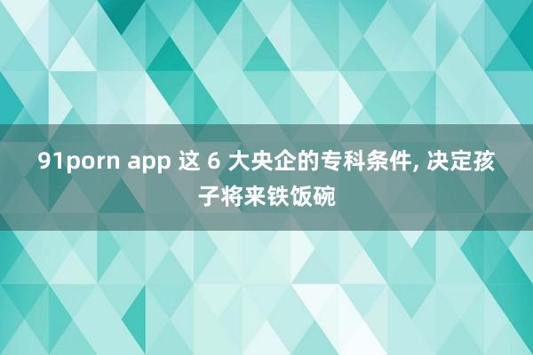 91porn app 这 6 大央企的专科条件, 决定孩子将来铁饭碗