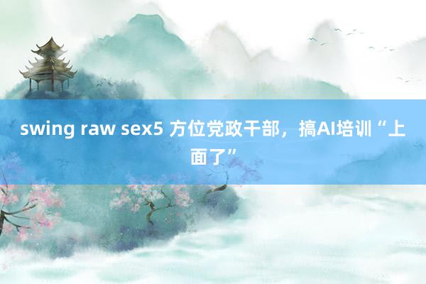 swing raw sex5 方位党政干部，搞AI培训“上面了”