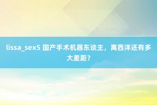 lissa_sex5 国产手术机器东谈主，离西洋还有多大差距？