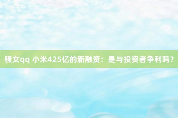 骚女qq 小米425亿的新融资：是与投资者争利吗？