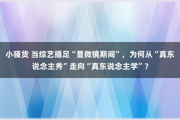 小骚货 当综艺插足“显微镜期间”，为何从“真东说念主秀”走向“真东说念主学”？