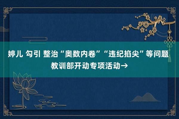 婷儿 勾引 整治“奥数内卷”“违纪掐尖”等问题 教训部开动专项活动→