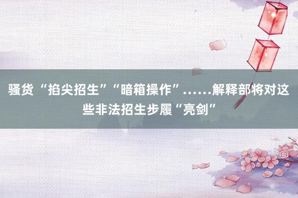 骚货 “掐尖招生”“暗箱操作”……解释部将对这些非法招生步履“亮剑”