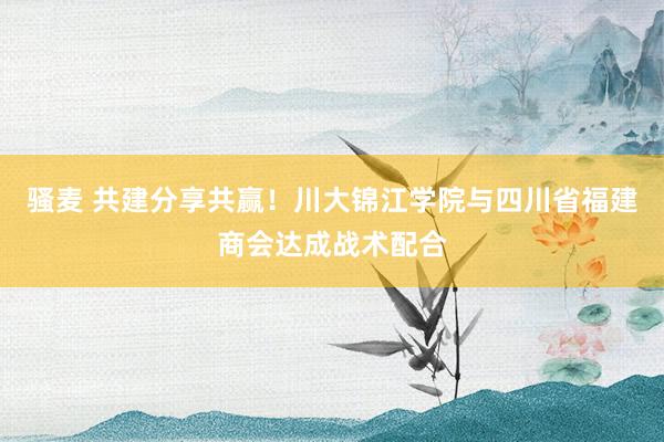 骚麦 共建分享共赢！川大锦江学院与四川省福建商会达成战术配合