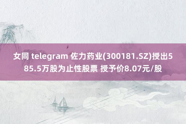 女同 telegram 佐力药业(300181.SZ)授出585.5万股为止性股票 授予价8.07元/股
