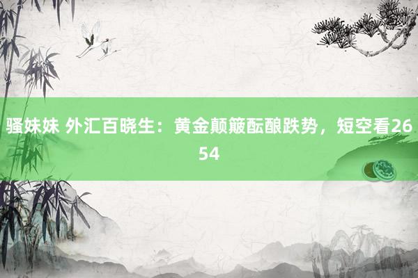 骚妹妹 外汇百晓生：黄金颠簸酝酿跌势，短空看2654
