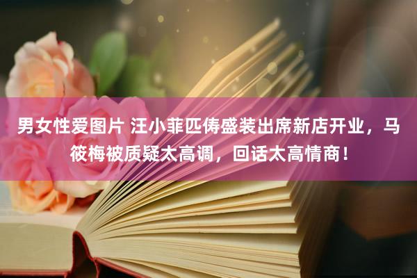 男女性爱图片 汪小菲匹俦盛装出席新店开业，马筱梅被质疑太高调，回话太高情商！