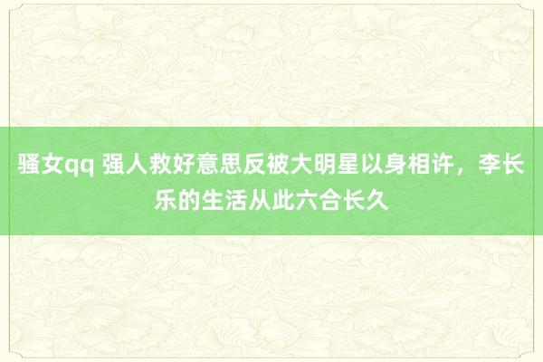骚女qq 强人救好意思反被大明星以身相许，李长乐的生活从此六合长久
