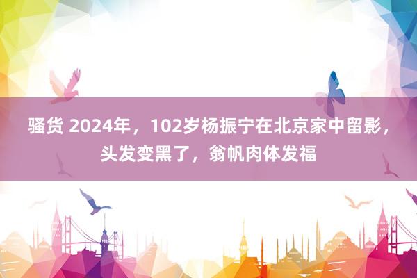 骚货 2024年，102岁杨振宁在北京家中留影，头发变黑了，翁帆肉体发福