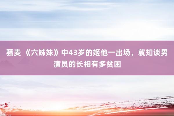 骚麦 《六姊妹》中43岁的姬他一出场，就知谈男演员的长相有多贫困