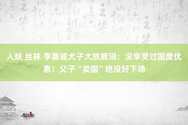 人妖 丝袜 李嘉诚犬子大放厥词：没享受过国度优惠！父子“卖国”绝没好下场