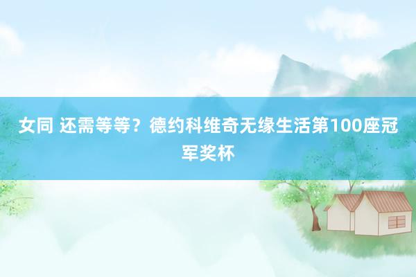 女同 还需等等？德约科维奇无缘生活第100座冠军奖杯