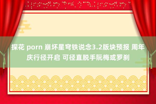 探花 porn 崩坏星穹铁说念3.2版块预报 周年庆行径开启 可径直脱手阮梅或罗刹
