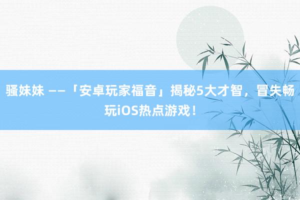 骚妹妹 ——「安卓玩家福音」揭秘5大才智，冒失畅玩iOS热点游戏！