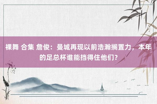 裸舞 合集 詹俊：曼城再现以前浩瀚搁置力，本年的足总杯谁能挡得住他们？