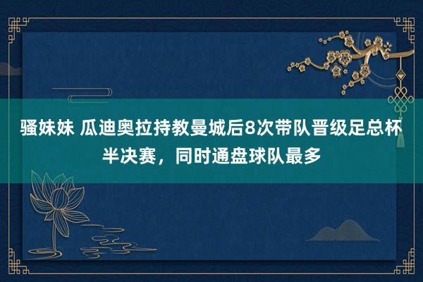 骚妹妹 瓜迪奥拉持教曼城后8次带队晋级足总杯半决赛，同时通盘球队最多
