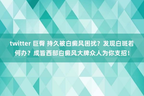 twitter 巨臀 持久被白癜风困扰？发现白斑若何办？成皆西部白癜风大牌众人为你支招！