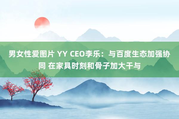 男女性爱图片 YY CEO李乐：与百度生态加强协同 在家具时刻和骨子加大干与