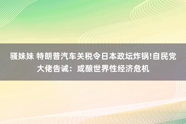 骚妹妹 特朗普汽车关税令日本政坛炸锅!自民党大佬告诫：或酿世界性经济危机